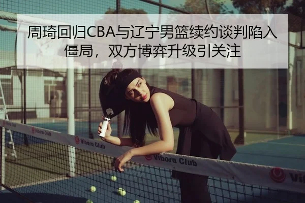 周琦回归CBA与辽宁男篮续约谈判陷入僵局，双方博弈升级引关注